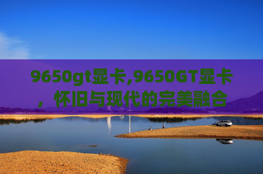 9650gt显卡,9650GT显卡，怀旧与现代的完美融合