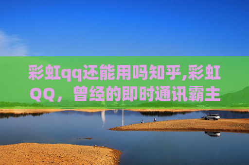 彩虹qq还能用吗知乎,彩虹QQ，曾经的即时通讯霸主，今日的怀旧与挑战