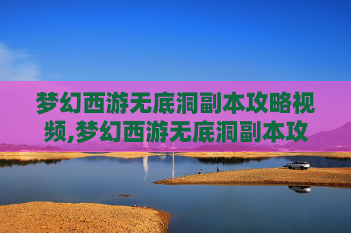 梦幻西游无底洞副本攻略视频,梦幻西游无底洞副本攻略，深入探索与策略指南