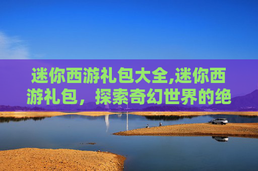 迷你西游礼包大全,迷你西游礼包，探索奇幻世界的绝佳方式