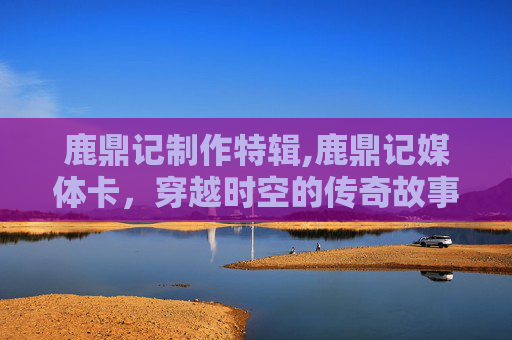 鹿鼎记制作特辑,鹿鼎记媒体卡，穿越时空的传奇故事