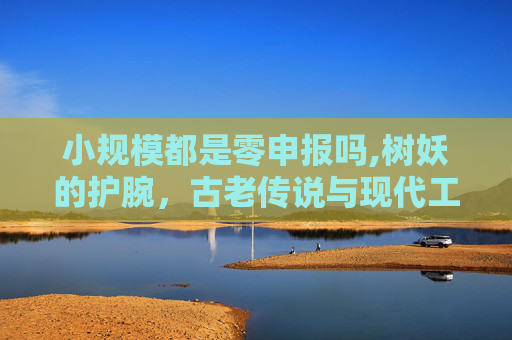 小规模都是零申报吗,树妖的护腕，古老传说与现代工艺的完美结合