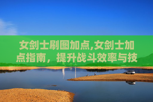 女剑士刷图加点,女剑士加点指南,提升战斗效率与技能掌握 女剑士刷图加点,女剑士加点指南,提升战斗效率与技能掌握