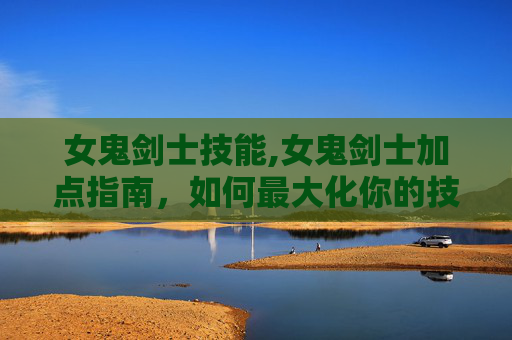 女鬼剑士技能,女鬼剑士加点指南，如何最大化你的技能与装备潜力