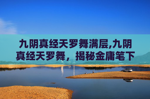 九阴真经天罗舞满层,九阴真经天罗舞，揭秘金庸笔下的绝世武学