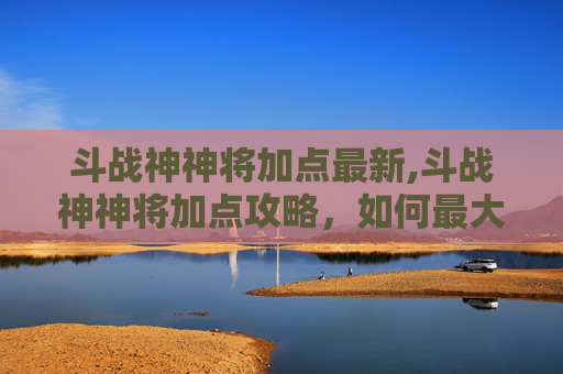 斗战神神将加点最新,斗战神神将加点攻略，如何最大化战力