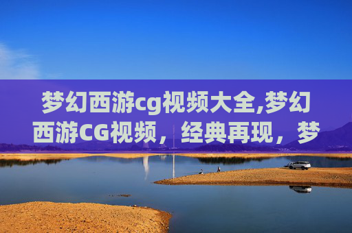 梦幻西游cg视频大全,梦幻西游CG视频，经典再现，梦幻之旅再启航