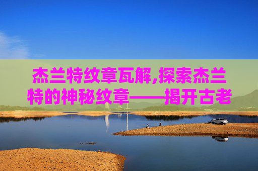 杰兰特纹章瓦解,探索杰兰特的神秘纹章——揭开古老传说的面纱