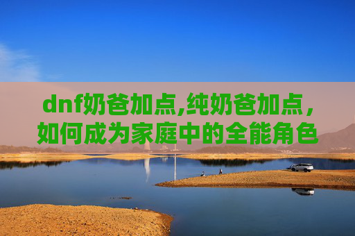 dnf奶爸加点,纯奶爸加点,如何成为家庭中的全能角色? dnf奶爸加点,纯奶爸加点,如何成为家庭中的全能角色?