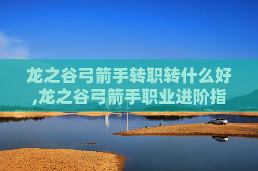 龙之谷弓箭手转职转什么好,龙之谷弓箭手职业进阶指南，转职选择全解析