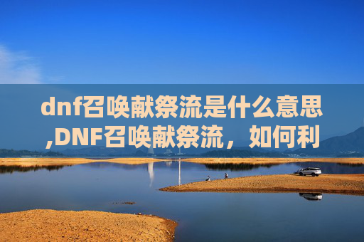 dnf召唤献祭流是什么意思,DNF召唤献祭流，如何利用召唤术士的献祭技巧在地下城与勇士中取得优势
