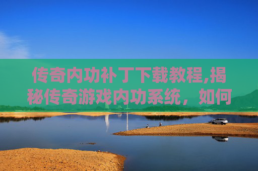传奇内功补丁下载教程,揭秘传奇游戏内功系统，如何通过补丁提升角色实力？