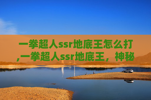 一拳超人ssr地底王怎么打,一拳超人ssr地底王,神秘力量的觉醒 一拳超人ssr地底王怎么打,一拳超人ssr地底王,神秘力量的觉醒