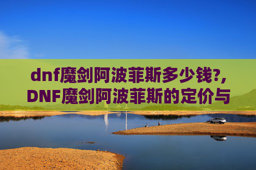 dnf魔剑阿波菲斯多少钱?,DNF魔剑阿波菲斯的定价与价值分析 dnf魔剑阿波菲斯多少钱?,DNF魔剑阿波菲斯的定价与价值分析