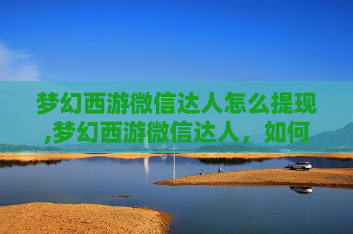 梦幻西游微信达人怎么提现,梦幻西游微信达人，如何在微信平台上成功运营