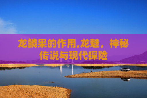 龙鳞果的作用,龙魅,神秘传说与现代探险 龙鳞果的作用,龙魅,神秘传说与现代探险
