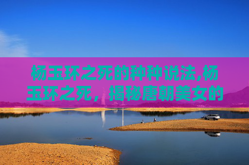 杨玉环之死的种种说法,杨玉环之死,揭秘唐朝美女的悲剧命运 杨玉环之死的种种说法,杨玉环之死,揭秘唐朝美女的悲剧命运