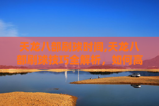 天龙八部刷球时间,天龙八部刷球技巧全解析,如何高效获取游戏内奖励? 天龙八部刷球时间,天龙八部刷球技巧全解析,如何高效获取游戏内奖励?