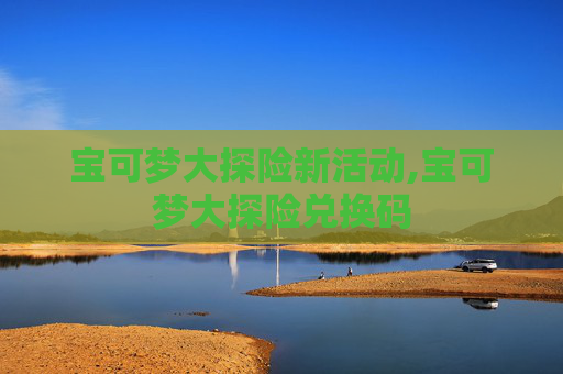 宝可梦大探险新活动,宝可梦大探险兑换码