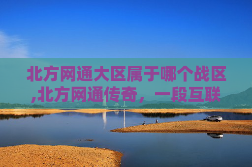 北方网通大区属于哪个战区,北方网通传奇,一段互联网的辉煌岁月 北方网通大区属于哪个战区,北方网通传奇,一段互联网的辉煌岁月