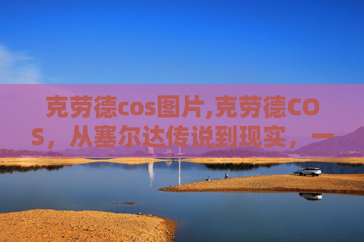 克劳德cos图片,克劳德COS，从塞尔达传说到现实，一次穿越时空的角色扮演