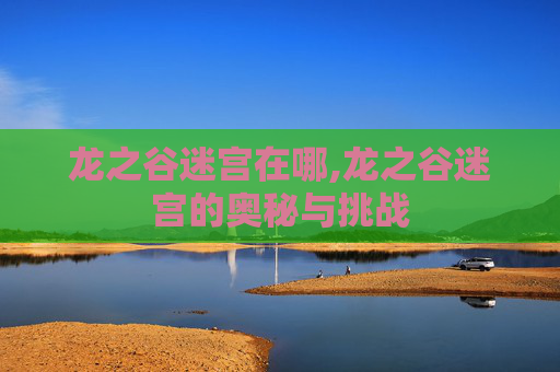 龙之谷迷宫在哪,龙之谷迷宫的奥秘与挑战 龙之谷迷宫在哪,龙之谷迷宫的奥秘与挑战