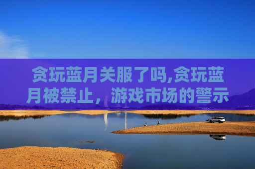 贪玩蓝月关服了吗,贪玩蓝月被禁止，游戏市场的警示与反思