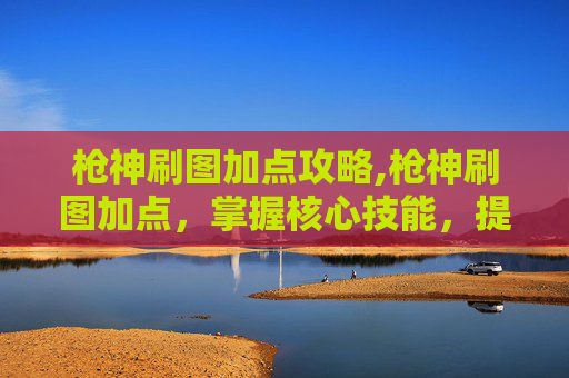枪神刷图加点攻略,枪神刷图加点，掌握核心技能，提升战斗效率