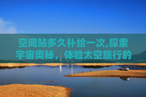 空间站多久补给一次,探索宇宙奥秘，体验太空旅行的奇妙之旅