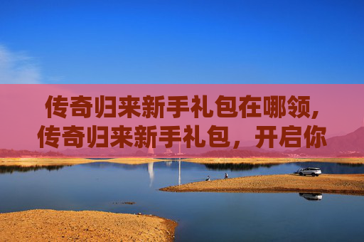 传奇归来新手礼包在哪领,传奇归来新手礼包，开启你的游戏之旅