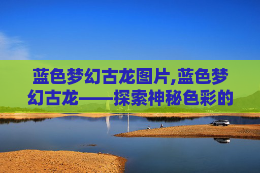 蓝色梦幻古龙图片,蓝色梦幻古龙——探索神秘色彩的传奇