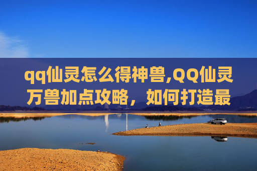 qq仙灵怎么得神兽,QQ仙灵万兽加点攻略，如何打造最强宠物阵容？