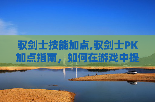 驭剑士技能加点,驭剑士PK加点指南，如何在游戏中提升战斗效率
