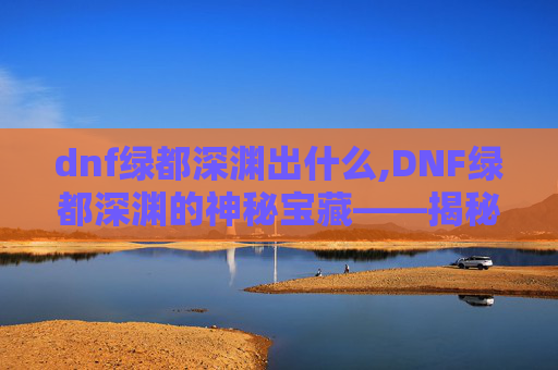 dnf绿都深渊出什么,DNF绿都深渊的神秘宝藏——揭秘其爆率与奖励