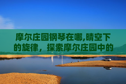 摩尔庄园钢琴在哪,晴空下的旋律，探索摩尔庄园中的钢琴魅力