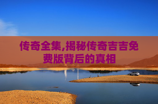 传奇全集,揭秘传奇吉吉免费版背后的真相 传奇全集,揭秘传奇吉吉免费版背后的真相