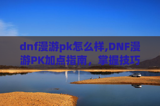 dnf漫游pk怎么样,DNF漫游PK加点指南，掌握技巧，成为战场之王