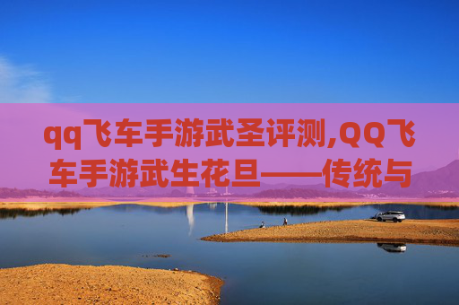 qq飞车手游武圣评测,QQ飞车手游武生花旦——传统与现代的完美融合