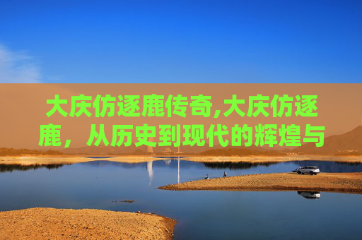 大庆仿逐鹿传奇,大庆仿逐鹿，从历史到现代的辉煌与挑战
