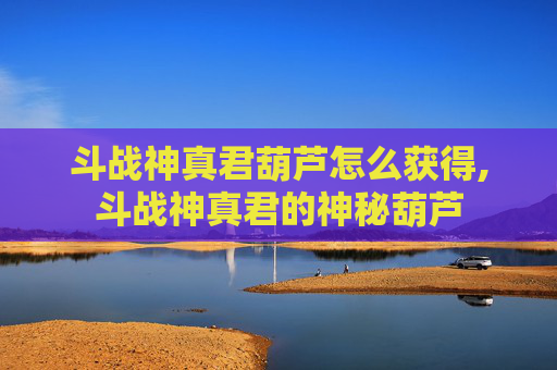 斗战神真君葫芦怎么获得,斗战神真君的神秘葫芦