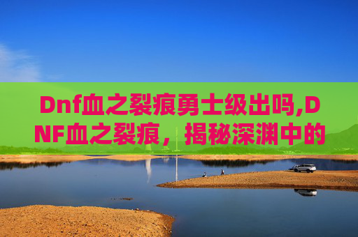 Dnf血之裂痕勇士级出吗,DNF血之裂痕,揭秘深渊中的神秘力量 Dnf血之裂痕勇士级出吗,DNF血之裂痕,揭秘深渊中的神秘力量