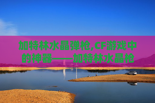 加特林水晶弹枪,CF游戏中的神器——加特林水晶枪