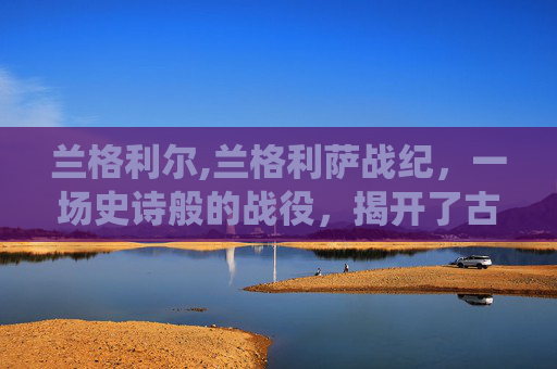 兰格利尔,兰格利萨战纪，一场史诗般的战役，揭开了古代文明的神秘面纱