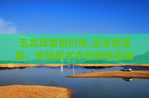 玉龙奔雷棍价格,玉龙奔雷棍，传统武术中的神秘武器