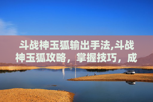 斗战神玉狐输出手法,斗战神玉狐攻略，掌握技巧，成为战场之王