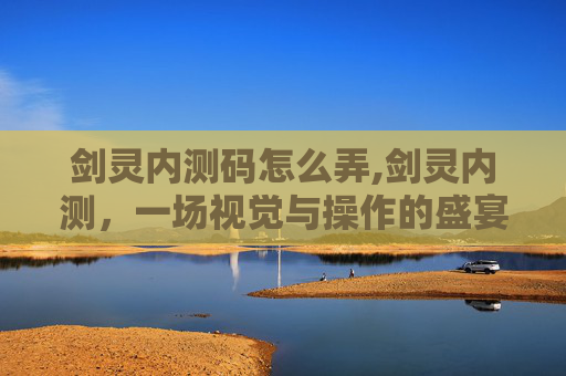剑灵内测码怎么弄,剑灵内测，一场视觉与操作的盛宴