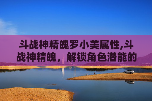 斗战神精魄罗小美属性,斗战神精魄,解锁角色潜能的秘密 斗战神精魄罗小美属性,斗战神精魄,解锁角色潜能的秘密