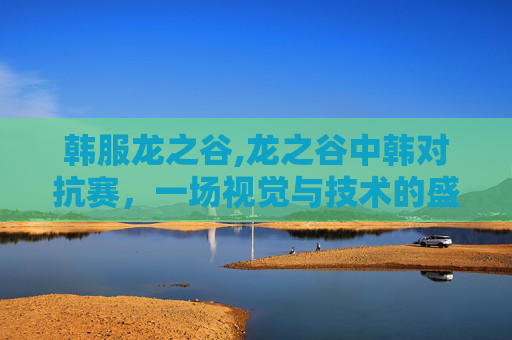 韩服龙之谷,龙之谷中韩对抗赛,一场视觉与技术的盛宴 韩服龙之谷,龙之谷中韩对抗赛,一场视觉与技术的盛宴