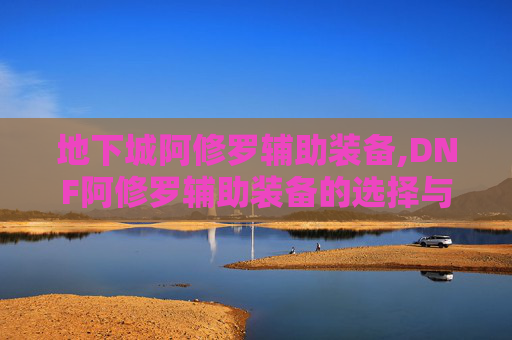 地下城阿修罗辅助装备,DNF阿修罗辅助装备的选择与搭配指南