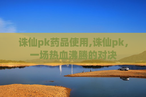 诛仙pk药品使用,诛仙pk，一场热血沸腾的对决